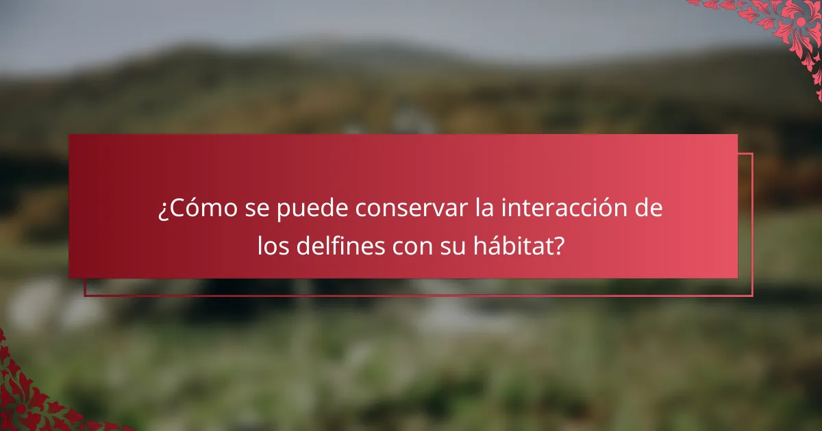 ¿Cómo se puede conservar la interacción de los delfines con su hábitat?