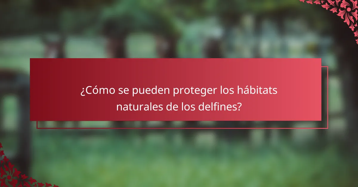 ¿Cómo se pueden proteger los hábitats naturales de los delfines?